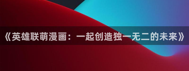 香蕉文化漫画书免费阅读下拉式最新资源丰富：《英雄联萌漫画：一起创造独一无二的未来》